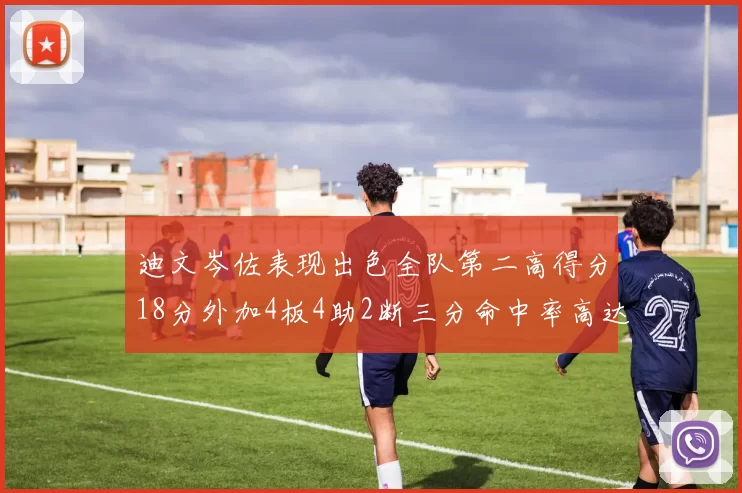 迪文岑佐表现出色全队第二高得分18分外加4板4助2断三分命中率高达44