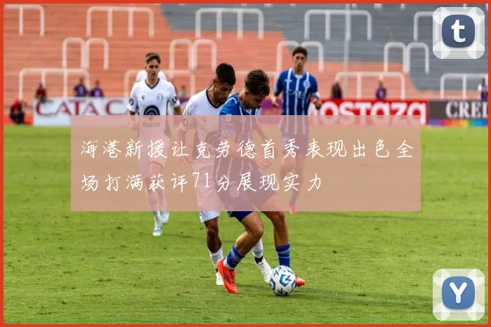 海港新援让克劳德首秀表现出色全场打满获评71分展现实力